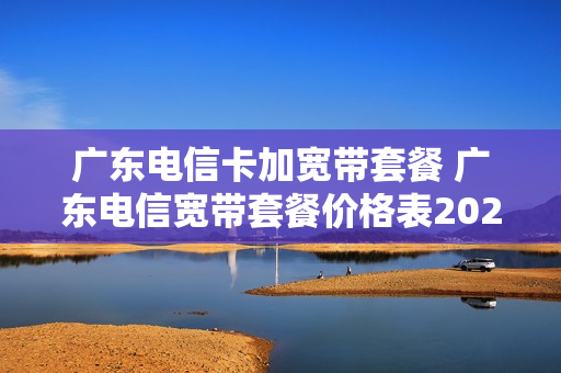 广东电信卡加宽带套餐 广东电信宽带套餐价格表2021年