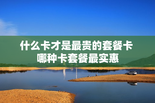 什么卡才是最贵的套餐卡 哪种卡套餐最实惠
