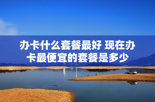 办卡什么套餐最好 现在办卡最便宜的套餐是多少