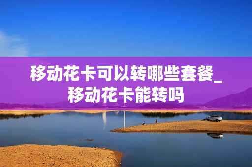 移动花卡可以转哪些套餐_移动花卡能转吗
