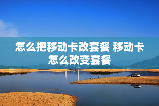 怎么把移动卡改套餐 移动卡怎么改变套餐