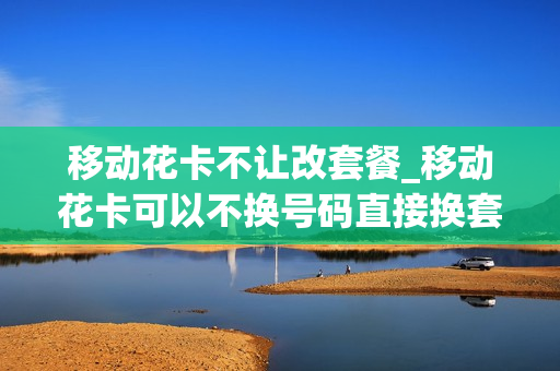 移动花卡不让改套餐_移动花卡可以不换号码直接换套餐吗