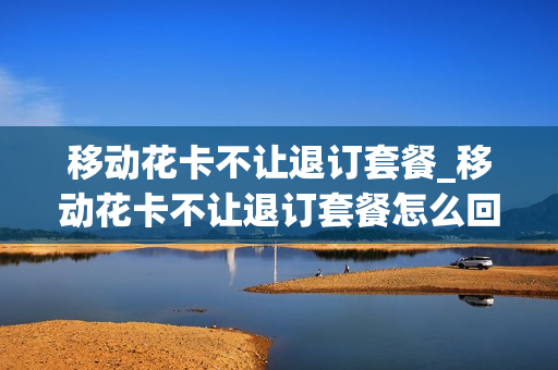 移动花卡不让退订套餐_移动花卡不让退订套餐怎么回事