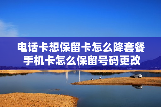 电话卡想保留卡怎么降套餐 手机卡怎么保留号码更改套餐