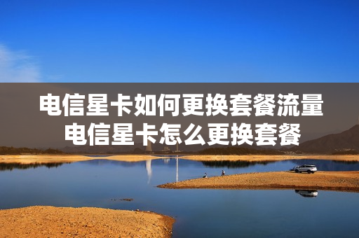 电信星卡如何更换套餐流量 电信星卡怎么更换套餐