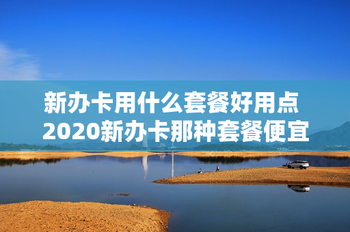 新办卡用什么套餐好用点 2020新办卡那种套餐便宜