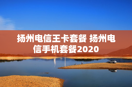 扬州电信王卡套餐 扬州电信手机套餐2020