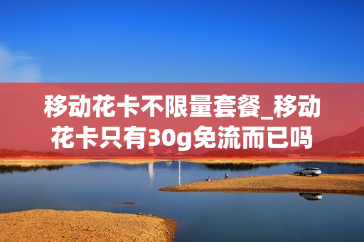 移动花卡不限量套餐_移动花卡只有30g免流而已吗