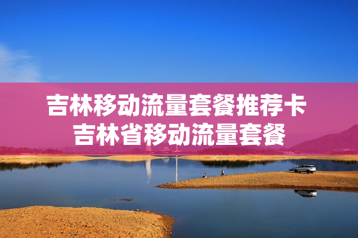 吉林移动流量套餐推荐卡 吉林省移动流量套餐