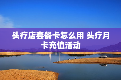 头疗店套餐卡怎么用 头疗月卡充值活动