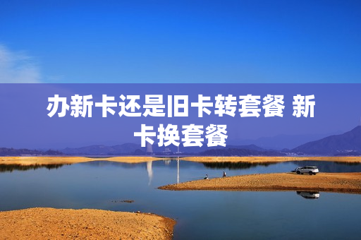 办新卡还是旧卡转套餐 新卡换套餐