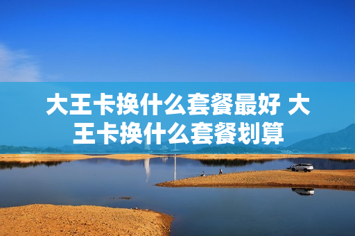 大王卡换什么套餐最好 大王卡换什么套餐划算