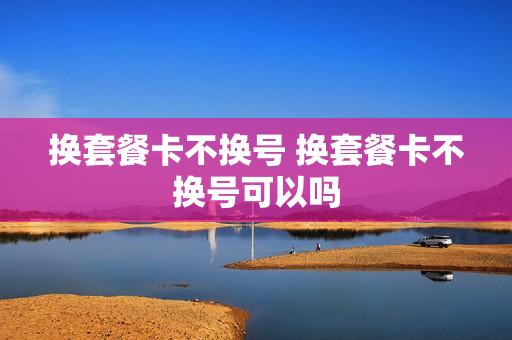 换套餐卡不换号 换套餐卡不换号可以吗