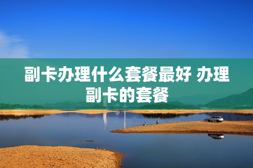 副卡办理什么套餐最好 办理副卡的套餐