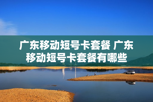 广东移动短号卡套餐 广东移动短号卡套餐有哪些