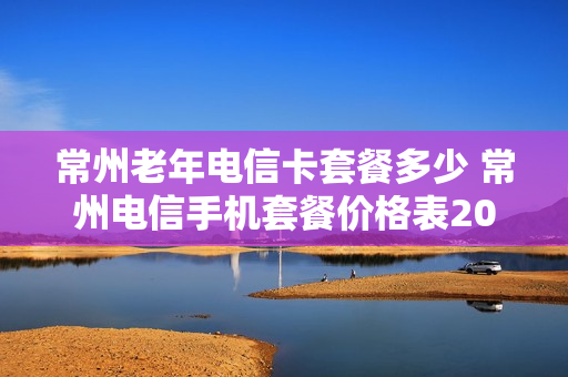 常州老年电信卡套餐多少 常州电信手机套餐价格表2020