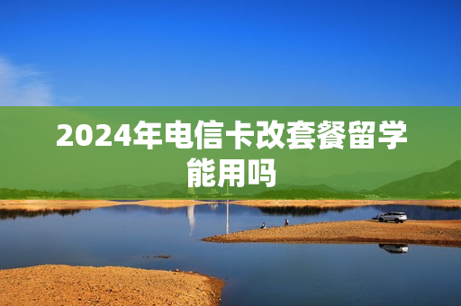 2024年电信卡改套餐留学能用吗