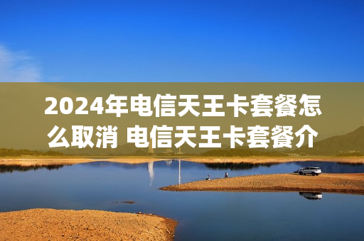 2024年电信天王卡套餐怎么取消 电信天王卡套餐介绍哪些app免流量