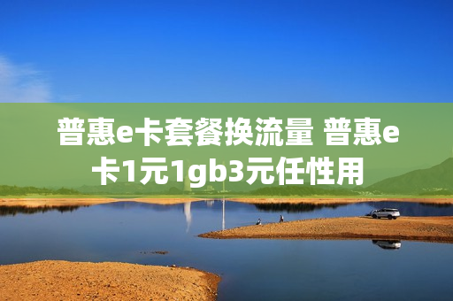 普惠e卡套餐换流量 普惠e卡1元1gb3元任性用