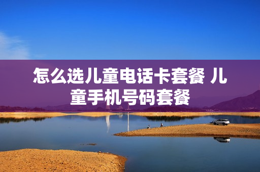 怎么选儿童电话卡套餐 儿童手机号码套餐