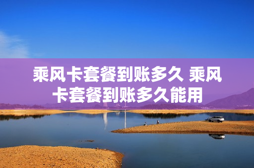 乘风卡套餐到账多久 乘风卡套餐到账多久能用