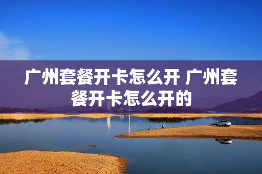 广州套餐开卡怎么开 广州套餐开卡怎么开的