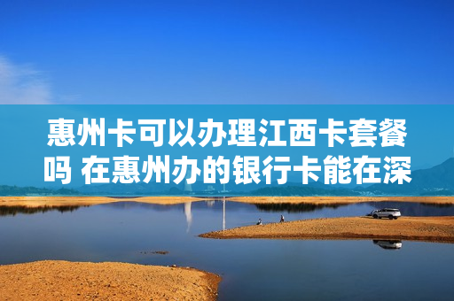 惠州卡可以办理江西卡套餐吗 在惠州办的银行卡能在深圳用吗