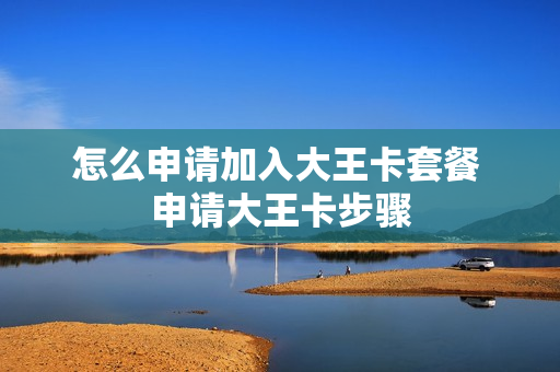 怎么申请加入大王卡套餐 申请大王卡步骤