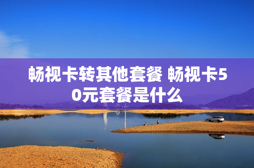 畅视卡转其他套餐 畅视卡50元套餐是什么