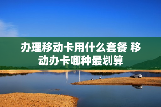 办理移动卡用什么套餐 移动办卡哪种最划算