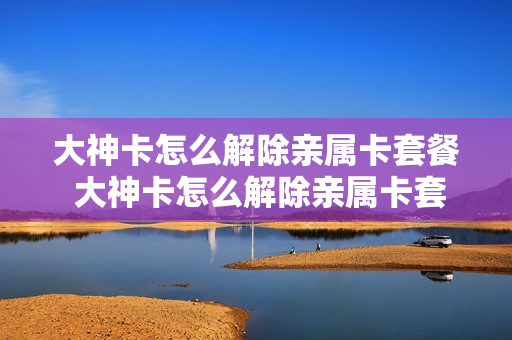大神卡怎么解除亲属卡套餐 大神卡怎么解除亲属卡套餐绑定