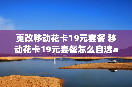 更改移动花卡19元套餐 移动花卡19元套餐怎么自选app