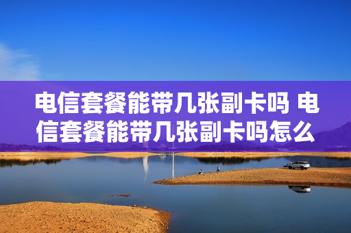 电信套餐能带几张副卡吗 电信套餐能带几张副卡吗怎么收费