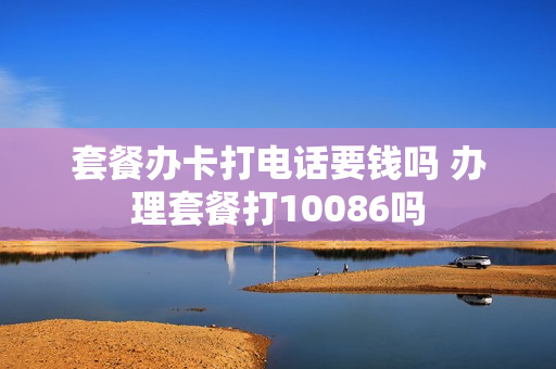 套餐办卡打电话要钱吗 办理套餐打10086吗