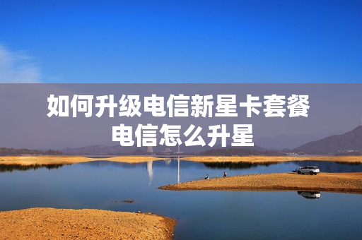如何升级电信新星卡套餐 电信怎么升星
