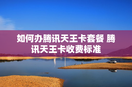 如何办腾讯天王卡套餐 腾讯天王卡收费标准