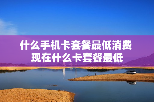 什么手机卡套餐最低消费 现在什么卡套餐最低