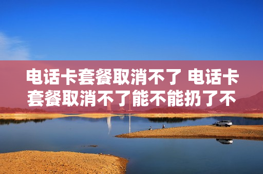 电话卡套餐取消不了 电话卡套餐取消不了能不能扔了不用