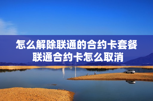 怎么解除联通的合约卡套餐 联通合约卡怎么取消