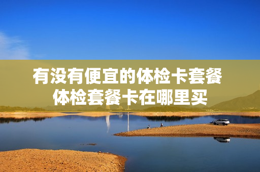 有没有便宜的体检卡套餐 体检套餐卡在哪里买