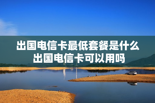 出国电信卡最低套餐是什么 出国电信卡可以用吗