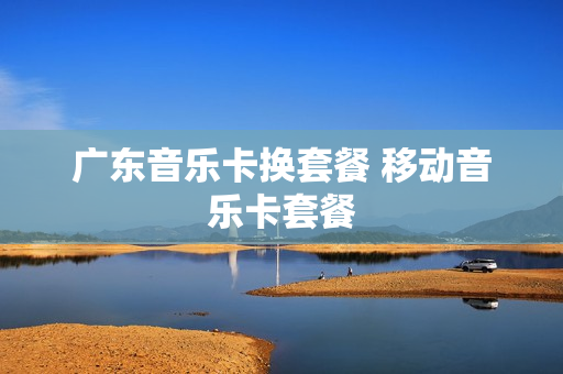 广东音乐卡换套餐 移动音乐卡套餐