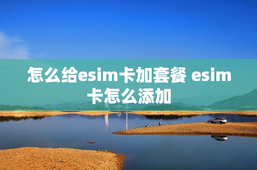 怎么给esim卡加套餐 esim卡怎么添加