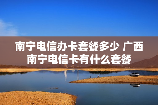 南宁电信办卡套餐多少 广西南宁电信卡有什么套餐