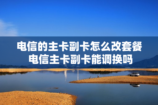 电信的主卡副卡怎么改套餐 电信主卡副卡能调换吗