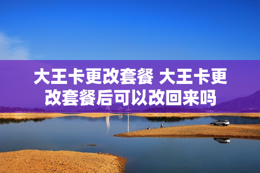 大王卡更改套餐 大王卡更改套餐后可以改回来吗