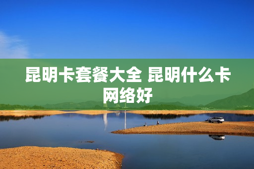 昆明卡套餐大全 昆明什么卡网络好