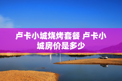 卢卡小城烧烤套餐 卢卡小城房价是多少