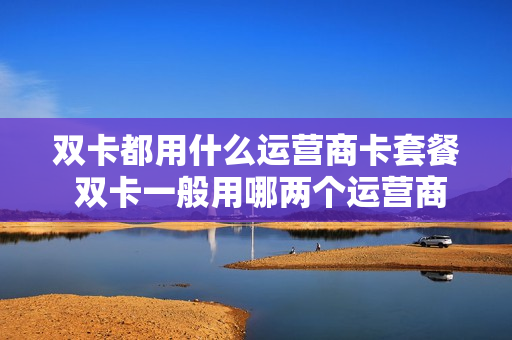 双卡都用什么运营商卡套餐 双卡一般用哪两个运营商