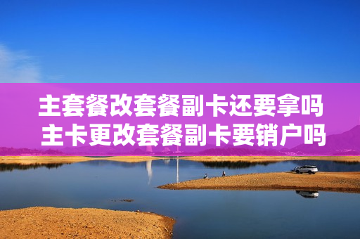 主套餐改套餐副卡还要拿吗 主卡更改套餐副卡要销户吗